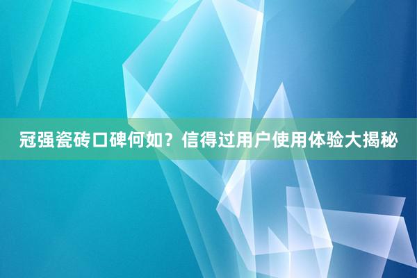 冠强瓷砖口碑何如？信得过用户使用体验大揭秘